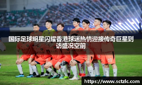 国际足球明星闪耀香港球迷热情迎接传奇巨星到访盛况空前